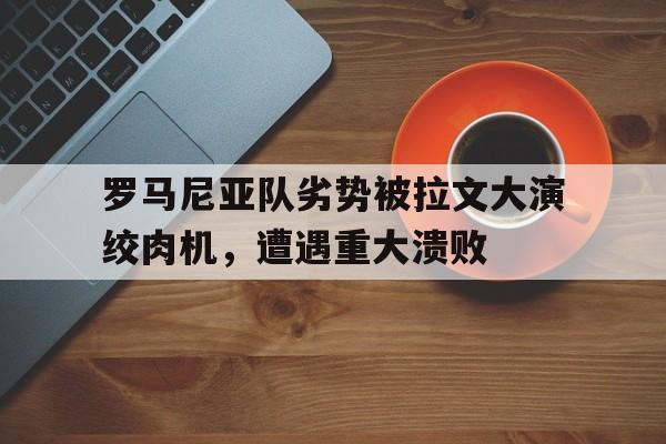 NG体育-罗马尼亚队劣势被拉文大演绞肉机，遭遇重大溃败